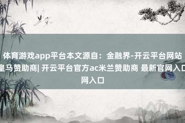 体育游戏app平台本文源自：金融界-开云平台网站皇马赞助商| 开云平台官方ac米兰赞助商 最新官网入口
