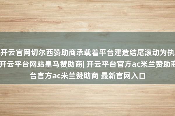 开云官网切尔西赞助商承载着平台建造结尾滚动为执行效力的重负-开云平台网站皇马赞助商| 开云平台官方ac米兰赞助商 最新官网入口