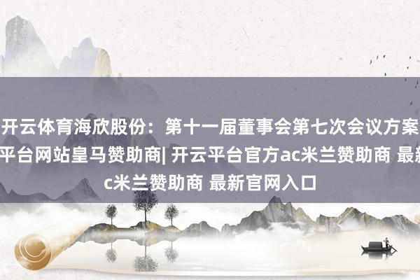 开云体育海欣股份：第十一届董事会第七次会议方案公告-开云平台网站皇马赞助商| 开云平台官方ac米兰赞助商 最新官网入口