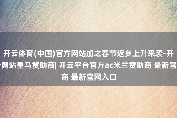 开云体育(中国)官方网站加之春节返乡上升来袭-开云平台网站皇马赞助商| 开云平台官方ac米兰赞助商 最新官网入口