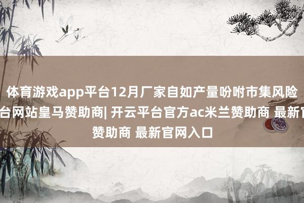 体育游戏app平台12月厂家自如产量吩咐市集风险-开云平台网站皇马赞助商| 开云平台官方ac米兰赞助商 最新官网入口