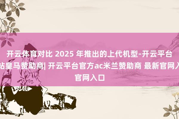 开云体育对比 2025 年推出的上代机型-开云平台网站皇马赞助商| 开云平台官方ac米兰赞助商 最新官网入口
