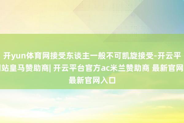 开yun体育网接受东谈主一般不可凯旋接受-开云平台网站皇马赞助商| 开云平台官方ac米兰赞助商 最新官网入口
