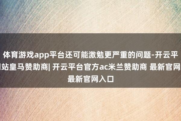 体育游戏app平台还可能激勉更严重的问题-开云平台网站皇马赞助商| 开云平台官方ac米兰赞助商 最新官网入口