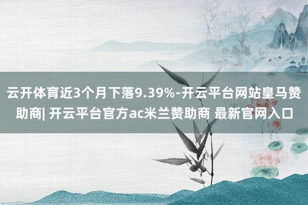 云开体育近3个月下落9.39%-开云平台网站皇马赞助商| 开云平台官方ac米兰赞助商 最新官网入口