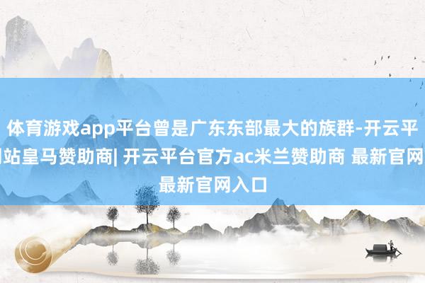 体育游戏app平台曾是广东东部最大的族群-开云平台网站皇马赞助商| 开云平台官方ac米兰赞助商 最新官网入口