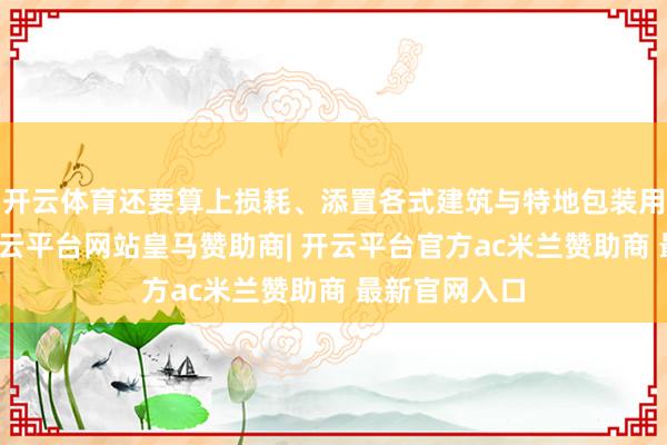 开云体育还要算上损耗、添置各式建筑与特地包装用品等支拨-开云平台网站皇马赞助商| 开云平台官方ac米兰赞助商 最新官网入口