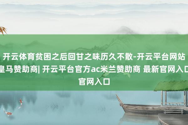 开云体育贫困之后回甘之味历久不散-开云平台网站皇马赞助商| 开云平台官方ac米兰赞助商 最新官网入口
