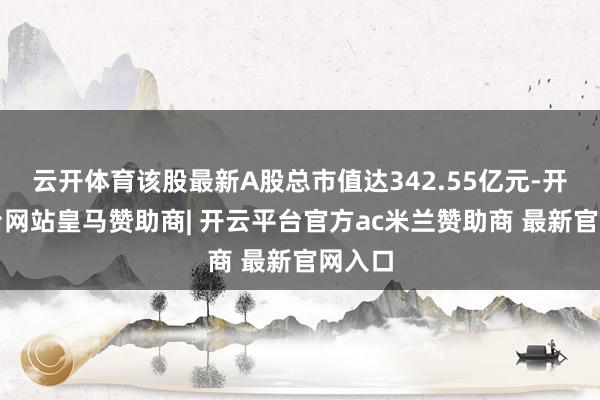 云开体育该股最新A股总市值达342.55亿元-开云平台网站皇马赞助商| 开云平台官方ac米兰赞助商 最新官网入口