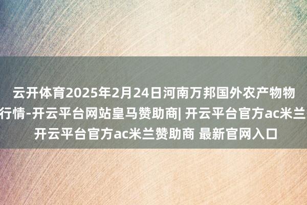 云开体育2025年2月24日河南万邦国外农产物物流股份有限公司价钱行情-开云平台网站皇马赞助商| 开云平台官方ac米兰赞助商 最新官网入口