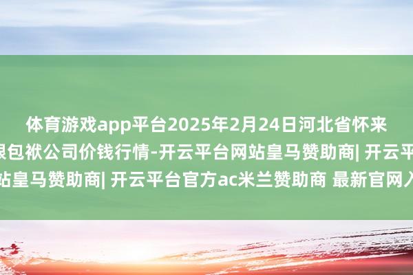 体育游戏app平台2025年2月24日河北省怀来县京西果菜批发市集有限包袱公司价钱行情-开云平台网站皇马赞助商| 开云平台官方ac米兰赞助商 最新官网入口