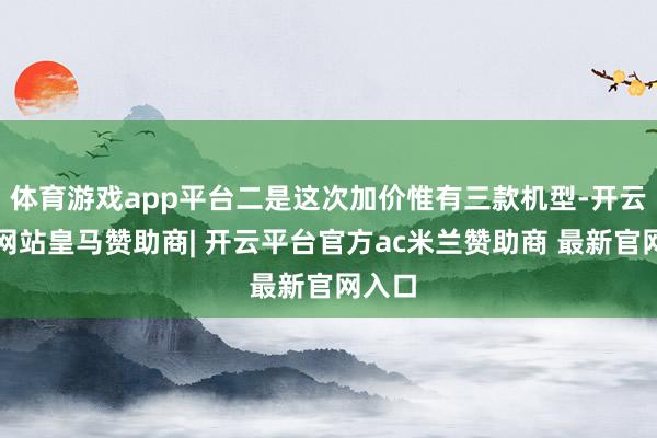 体育游戏app平台二是这次加价惟有三款机型-开云平台网站皇马赞助商| 开云平台官方ac米兰赞助商 最新官网入口