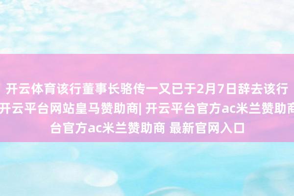 开云体育该行董事长骆传一又已于2月7日辞去该行董事长等职务-开云平台网站皇马赞助商| 开云平台官方ac米兰赞助商 最新官网入口