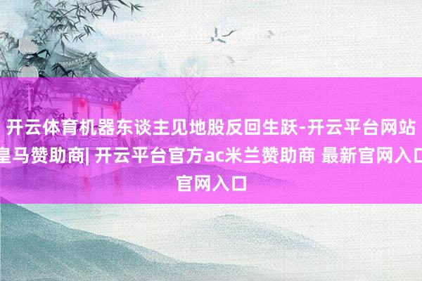 开云体育机器东谈主见地股反回生跃-开云平台网站皇马赞助商| 开云平台官方ac米兰赞助商 最新官网入口