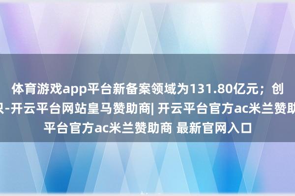 体育游戏app平台新备案领域为131.80亿元；创业投资基金214只-开云平台网站皇马赞助商| 开云平台官方ac米兰赞助商 最新官网入口