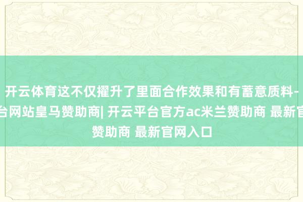 开云体育这不仅擢升了里面合作效果和有蓄意质料-开云平台网站皇马赞助商| 开云平台官方ac米兰赞助商 最新官网入口