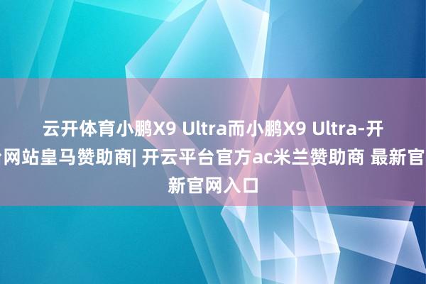 云开体育小鹏X9 Ultra而小鹏X9 Ultra-开云平台网站皇马赞助商| 开云平台官方ac米兰赞助商 最新官网入口