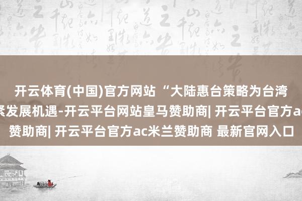 开云体育(中国)官方网站 “大陆惠台策略为台湾影视从业者带来了要紧发展机遇-开云平台网站皇马赞助商| 开云平台官方ac米兰赞助商 最新官网入口