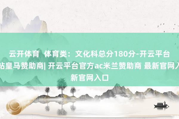 云开体育  体育类：文化科总分180分-开云平台网站皇马赞助商| 开云平台官方ac米兰赞助商 最新官网入口