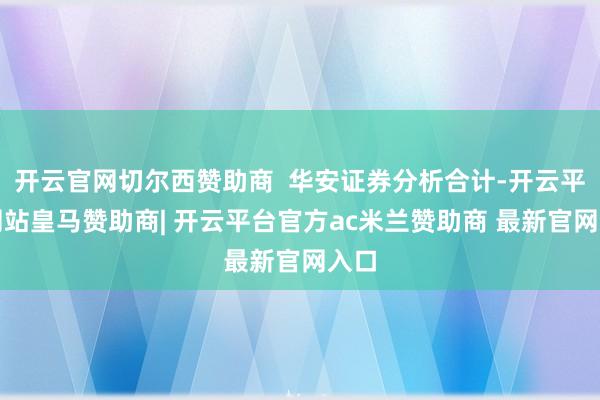 开云官网切尔西赞助商  华安证券分析合计-开云平台网站皇马赞助商| 开云平台官方ac米兰赞助商 最新官网入口