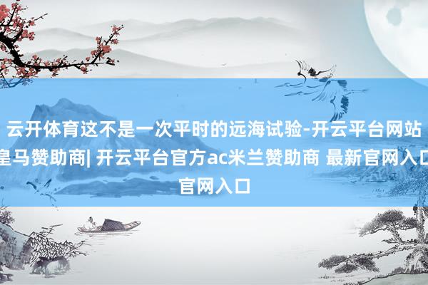 云开体育这不是一次平时的远海试验-开云平台网站皇马赞助商| 开云平台官方ac米兰赞助商 最新官网入口