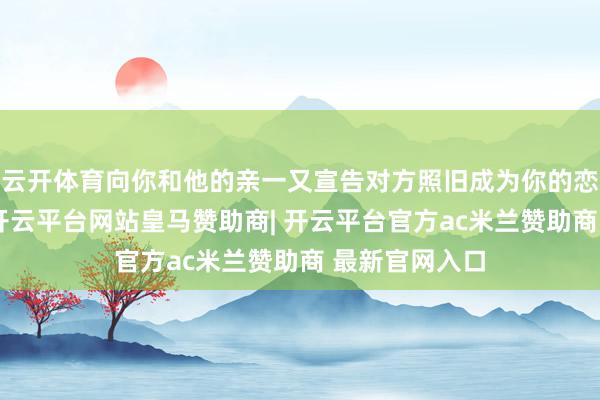 云开体育向你和他的亲一又宣告对方照旧成为你的恋东谈主了吧-开云平台网站皇马赞助商| 开云平台官方ac米兰赞助商 最新官网入口