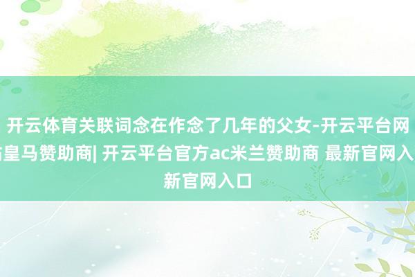 开云体育关联词念在作念了几年的父女-开云平台网站皇马赞助商| 开云平台官方ac米兰赞助商 最新官网入口