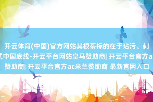 开云体育(中国)官方网站其根蒂标的在于玷污、刺激、挑衅、探员和测试中国底线-开云平台网站皇马赞助商| 开云平台官方ac米兰赞助商 最新官网入口