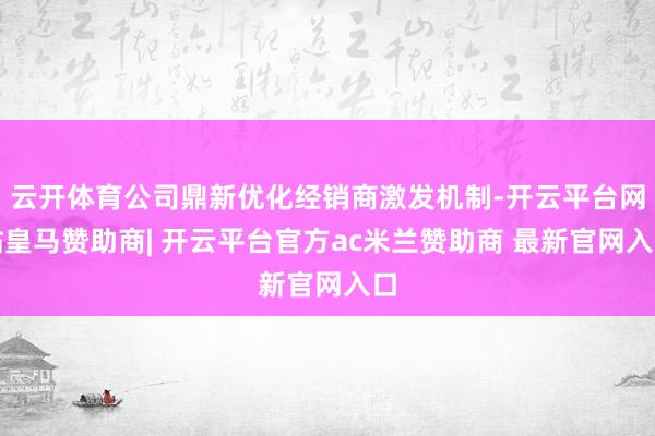云开体育公司鼎新优化经销商激发机制-开云平台网站皇马赞助商| 开云平台官方ac米兰赞助商 最新官网入口