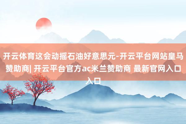 开云体育这会动摇石油好意思元-开云平台网站皇马赞助商| 开云平台官方ac米兰赞助商 最新官网入口
