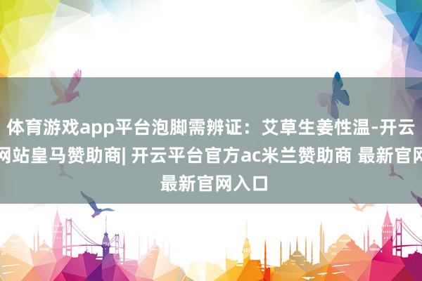 体育游戏app平台泡脚需辨证：艾草生姜性温-开云平台网站皇马赞助商| 开云平台官方ac米兰赞助商 最新官网入口