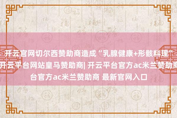 开云官网切尔西赞助商造成“乳腺健康+形骸料理”详尽惩处决策-开云平台网站皇马赞助商| 开云平台官方ac米兰赞助商 最新官网入口