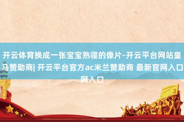 开云体育换成一张宝宝熟寝的像片-开云平台网站皇马赞助商| 开云平台官方ac米兰赞助商 最新官网入口