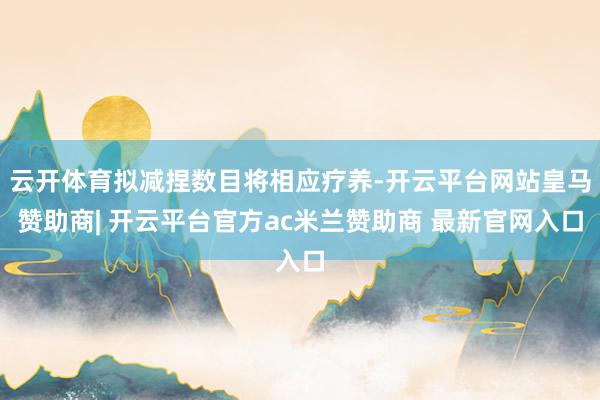 云开体育拟减捏数目将相应疗养-开云平台网站皇马赞助商| 开云平台官方ac米兰赞助商 最新官网入口
