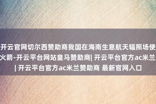 开云官网切尔西赞助商我国在海南生意航天辐照场使用长征八号遥六运输火箭-开云平台网站皇马赞助商| 开云平台官方ac米兰赞助商 最新官网入口