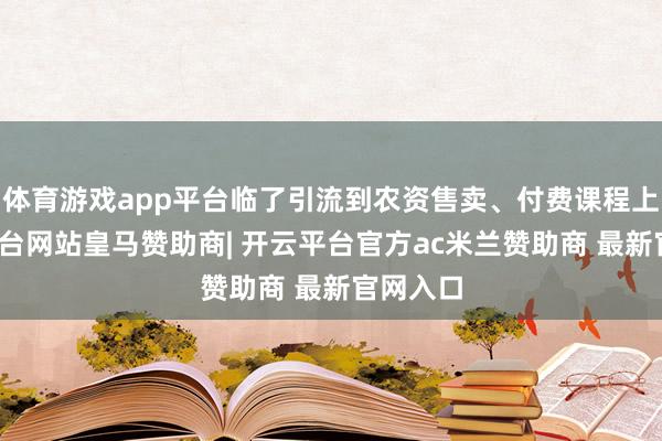 体育游戏app平台临了引流到农资售卖、付费课程上-开云平台网站皇马赞助商| 开云平台官方ac米兰赞助商 最新官网入口