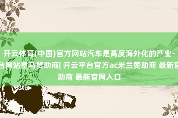 开云体育(中国)官方网站汽车是高度海外化的产业-开云平台网站皇马赞助商| 开云平台官方ac米兰赞助商 最新官网入口