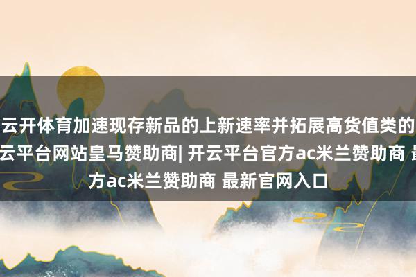 云开体育加速现存新品的上新速率并拓展高货值类的全新品类-开云平台网站皇马赞助商| 开云平台官方ac米兰赞助商 最新官网入口