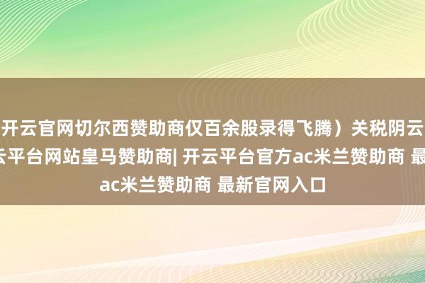 开云官网切尔西赞助商仅百余股录得飞腾）关税阴云掩饰下-开云平台网站皇马赞助商| 开云平台官方ac米兰赞助商 最新官网入口