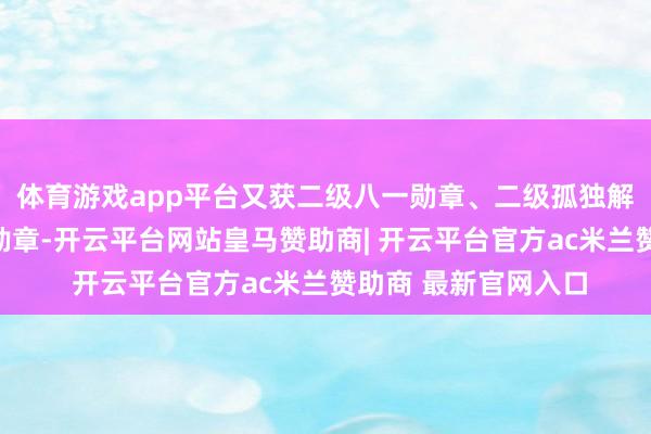 体育游戏app平台又获二级八一勋章、二级孤独解放勋章、二级解放勋章-开云平台网站皇马赞助商| 开云平台官方ac米兰赞助商 最新官网入口