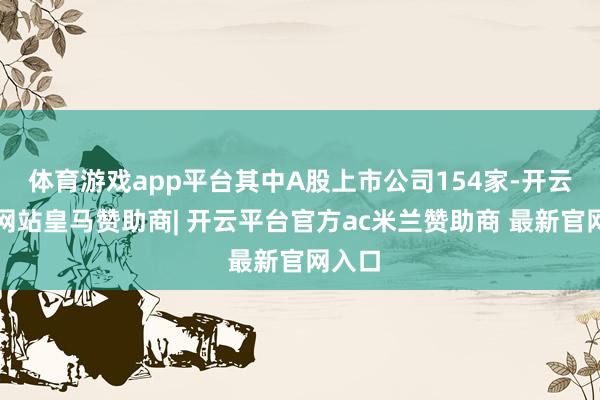 体育游戏app平台其中A股上市公司154家-开云平台网站皇马赞助商| 开云平台官方ac米兰赞助商 最新官网入口