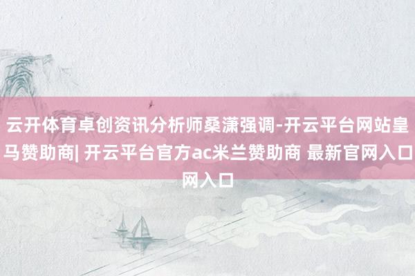 云开体育卓创资讯分析师桑潇强调-开云平台网站皇马赞助商| 开云平台官方ac米兰赞助商 最新官网入口