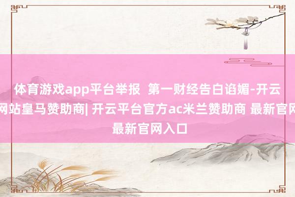 体育游戏app平台举报  第一财经告白谄媚-开云平台网站皇马赞助商| 开云平台官方ac米兰赞助商 最新官网入口