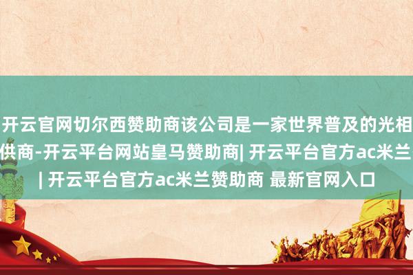 开云官网切尔西赞助商该公司是一家世界普及的光相聚产物及科罚决策提供商-开云平台网站皇马赞助商| 开云平台官方ac米兰赞助商 最新官网入口