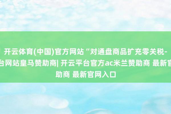 开云体育(中国)官方网站“对通盘商品扩充零关税-开云平台网站皇马赞助商| 开云平台官方ac米兰赞助商 最新官网入口