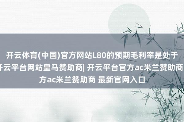 开云体育(中国)官方网站L80的预期毛利率是处于合理水平的-开云平台网站皇马赞助商| 开云平台官方ac米兰赞助商 最新官网入口