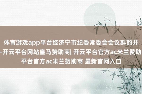 体育游戏app平台经济宁市纪委常委会会议斟酌并报济宁市委批准-开云平台网站皇马赞助商| 开云平台官方ac米兰赞助商 最新官网入口