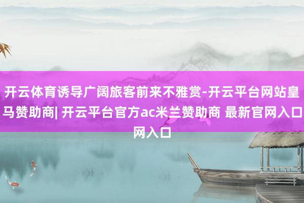 开云体育诱导广阔旅客前来不雅赏-开云平台网站皇马赞助商| 开云平台官方ac米兰赞助商 最新官网入口