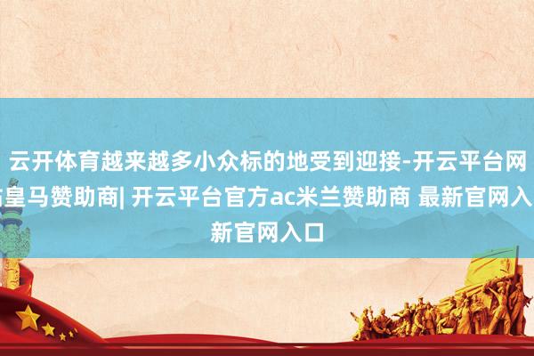 云开体育越来越多小众标的地受到迎接-开云平台网站皇马赞助商| 开云平台官方ac米兰赞助商 最新官网入口