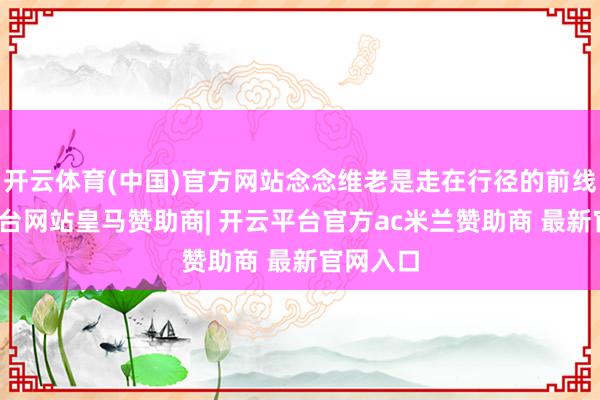 开云体育(中国)官方网站念念维老是走在行径的前线-开云平台网站皇马赞助商| 开云平台官方ac米兰赞助商 最新官网入口
